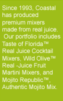 Since 1993, Coastal has produced premium mixers made from real juice. Our portfolio includes Taste of Florida Real Juice Cocktail Mixers, Wild Olive Real -Juice Fruit Martini Mixers, and Mojito Republic, Authentic Mojito Mix.